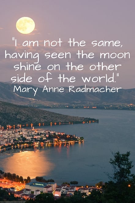 "I am not the same, having seen the moon shine on the other side of the world." Mary Anne Radmacher 